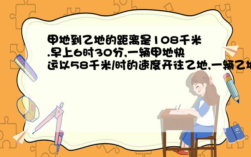 甲地到乙地的距离是108千米.早上6时30分,一辆甲地快运以58千米/时的速度开往乙地,一辆乙地快运以62千米/时开往甲地,经过几时两车在途中相遇?