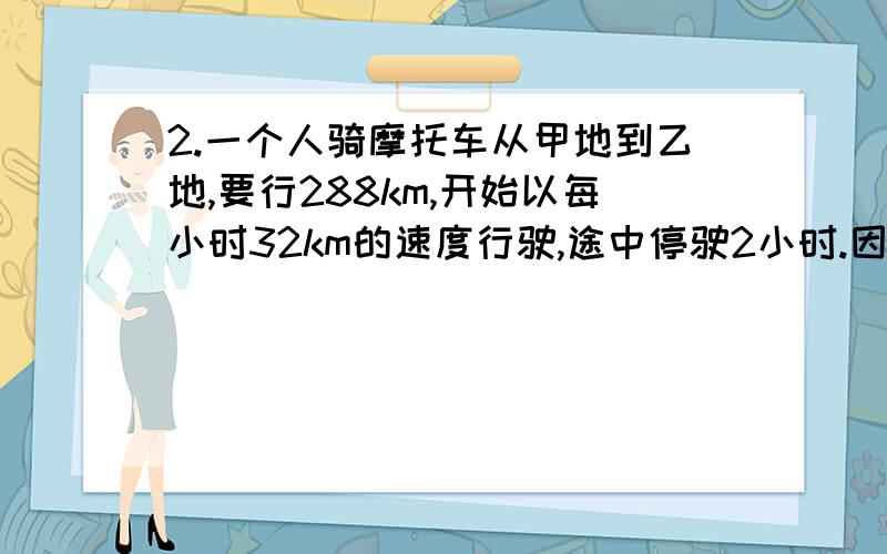 2.一个人骑摩托车从甲地到乙地,要行288km,开始以每小时32km的速度行驶,途中停驶2小时.因为要按时到达乙地,他必须把以后的速度每小时增加16km.问他是在离甲地多远处停车的?