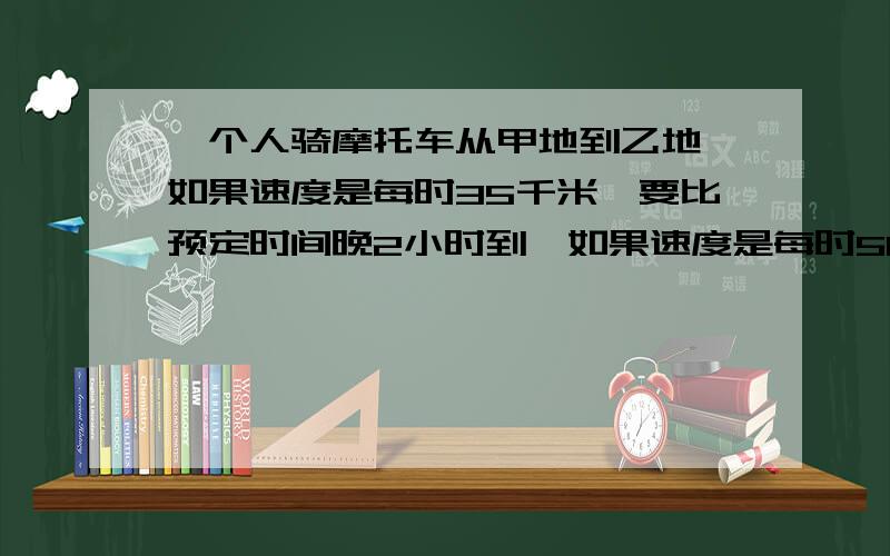 一个人骑摩托车从甲地到乙地,如果速度是每时35千米,要比预定时间晚2小时到,如果速度是每时50千米,要比（接上）预定时间提前1时到.问：1、求甲乙两地路程?2、求到达目的地的准确时间?