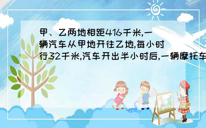 甲、乙两地相距416千米,一辆汽车从甲地开往乙地,每小时行32千米,汽车开出半小时后,一辆摩托车从乙地开往甲地,速度是汽车的1.5倍,问摩托车开出几小时后才能与汽车相遇?