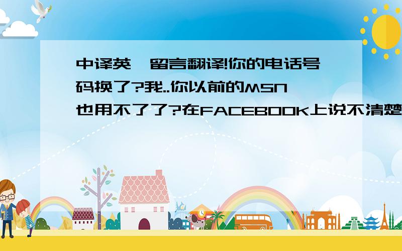 中译英,留言翻译!你的电话号码换了?我..你以前的MSN也用不了了?在FACEBOOK上说不清楚! 我希望你申请一个新的帐号,尽快的联系我.你星期4不用工作在家休息吗?那你就那在天联系我,我相信那不