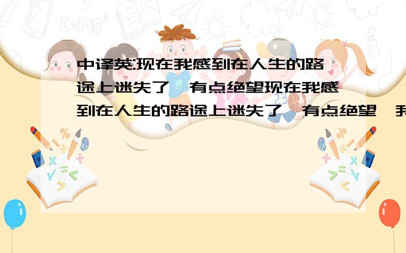 中译英:现在我感到在人生的路途上迷失了,有点绝望现在我感到在人生的路途上迷失了,有点绝望,我找不到我人生的中心点...我一直有一个很强烈的欲望,就是离开这里,去一个新的地方过新的