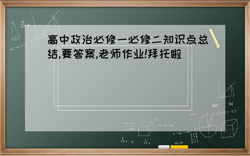 高中政治必修一必修二知识点总结,要答案,老师作业!拜托啦