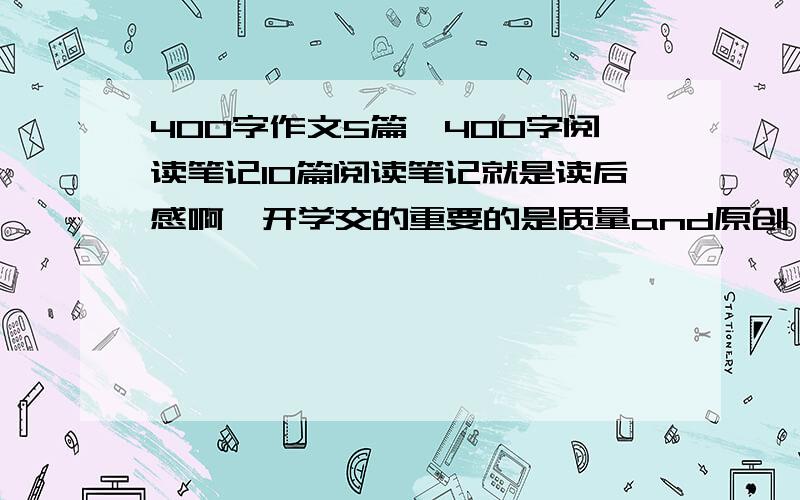 400字作文5篇,400字阅读笔记10篇阅读笔记就是读后感啊,开学交的重要的是质量and原创 注意，作文就被扣了1分，所以尽量好点，是懒得写。别好的太离谱啊