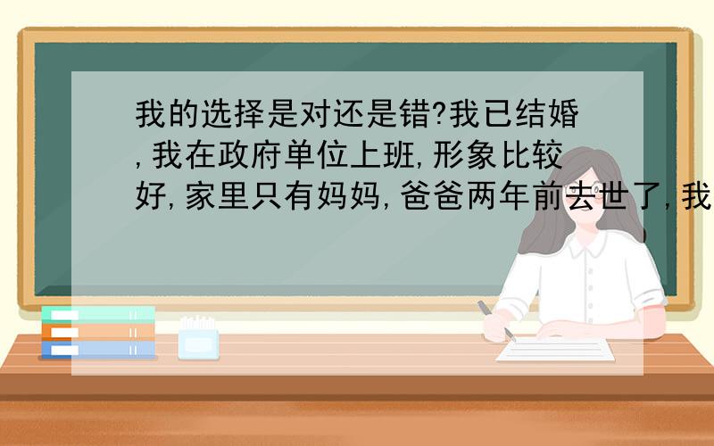 我的选择是对还是错?我已结婚,我在政府单位上班,形象比较好,家里只有妈妈,爸爸两年前去世了,我和妈妈住着大房子.我老公是个马上要转业的军人(三级士官),我们现在住的房子是他在单位要