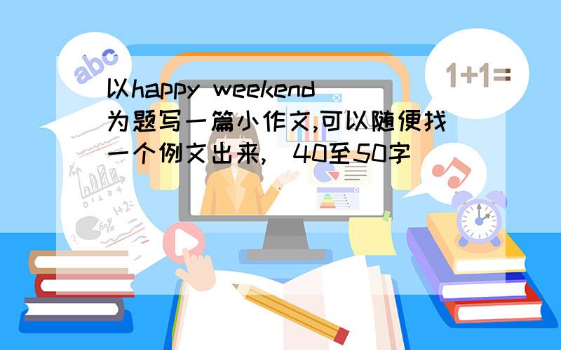 以happy weekend为题写一篇小作文,可以随便找一个例文出来,（40至50字）