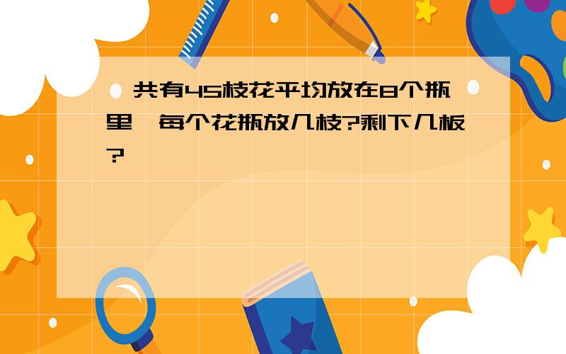 一共有45枝花平均放在8个瓶里,每个花瓶放几枝?剩下几板?