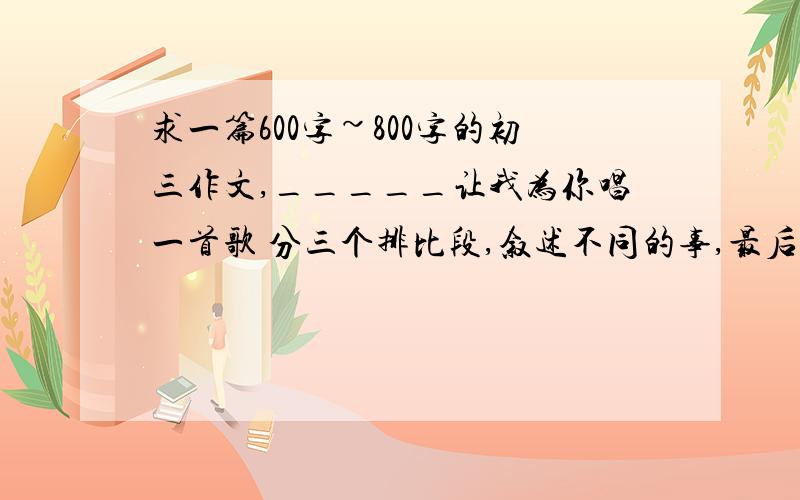 求一篇600字~800字的初三作文,_____让我为你唱一首歌 分三个排比段,叙述不同的事,最后总结.求一篇600字~800字的作文,_____让我为你唱一首歌分三个排比段,叙述不同的事,最后总结.复制粘贴什么