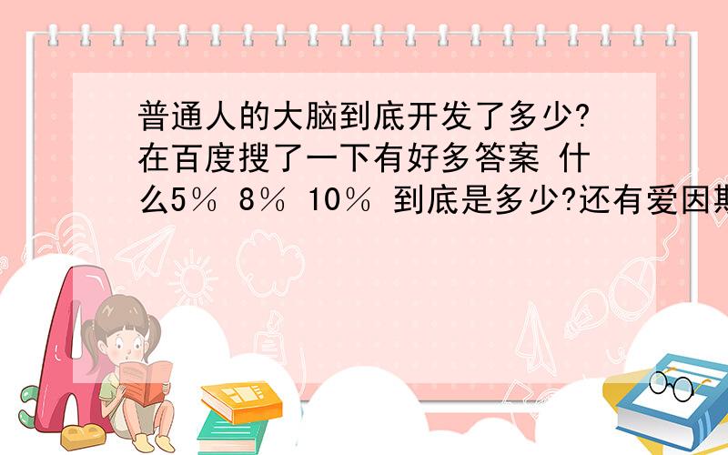 普通人的大脑到底开发了多少?在百度搜了一下有好多答案 什么5％ 8％ 10％ 到底是多少?还有爱因斯坦 他的大脑开发了多少?有人说14％ 有人说9％.不要复制一篇发上来,有知道的告诉我真实的.