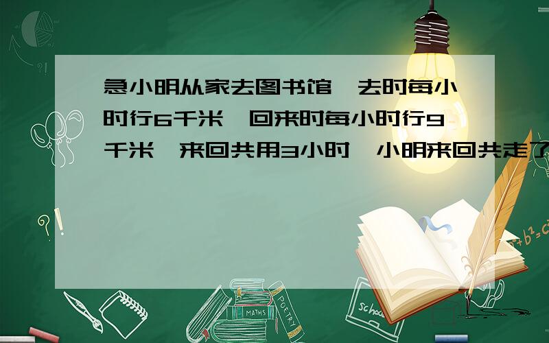 急小明从家去图书馆,去时每小时行6千米,回来时每小时行9千米,来回共用3小时,小明来回共走了多少千米?