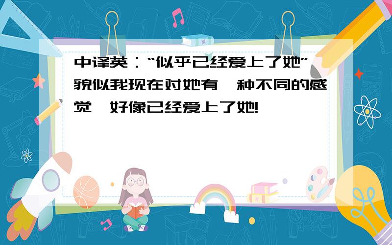 中译英：“似乎已经爱上了她”貌似我现在对她有一种不同的感觉,好像已经爱上了她!