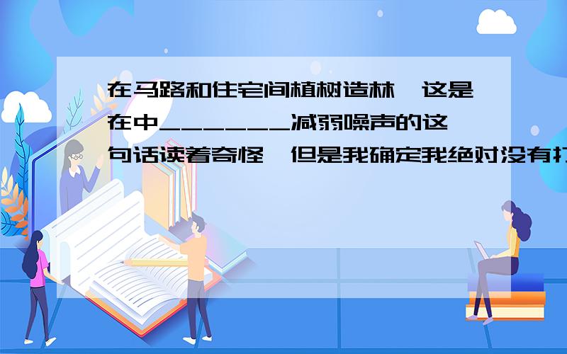 在马路和住宅间植树造林,这是在中______减弱噪声的这句话读着奇怪,但是我确定我绝对没有打错.