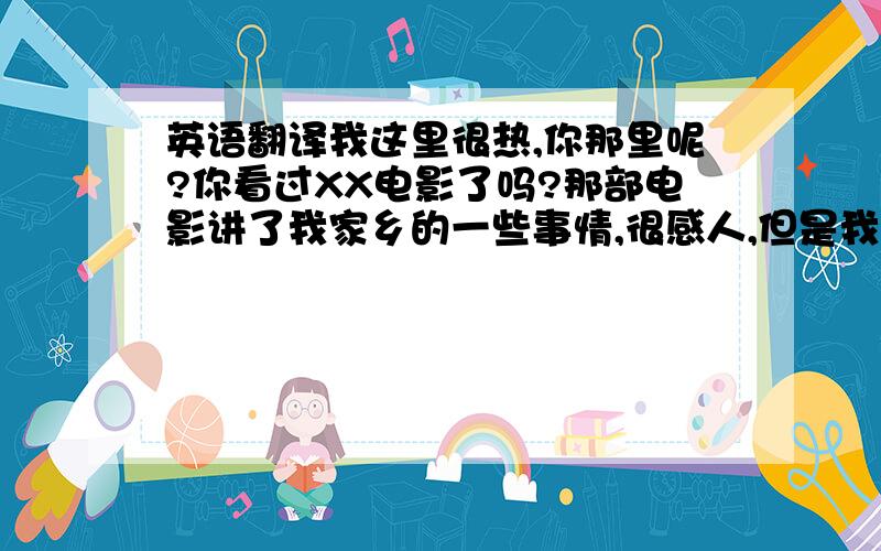 英语翻译我这里很热,你那里呢?你看过XX电影了吗?那部电影讲了我家乡的一些事情,很感人,但是我还没有看.你打算什么时间去上海世博会?那里很热,注意防暑哦