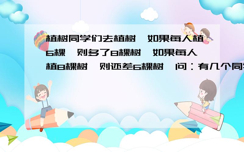 植树同学们去植树,如果每人植6棵,则多了8棵树,如果每人植8棵树,则还差6棵树,问：有几个同学去植树?一共植了多少棵树?