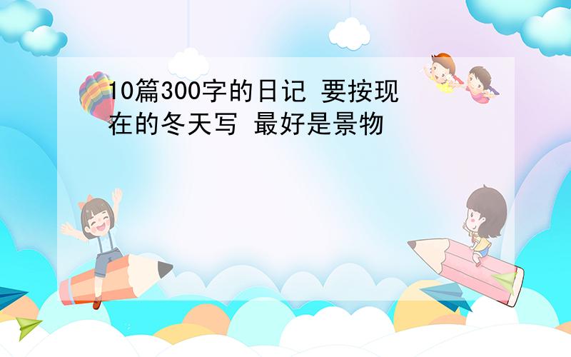 10篇300字的日记 要按现在的冬天写 最好是景物