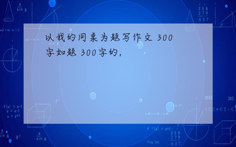 以我的同桌为题写作文 300字如题 300字的,