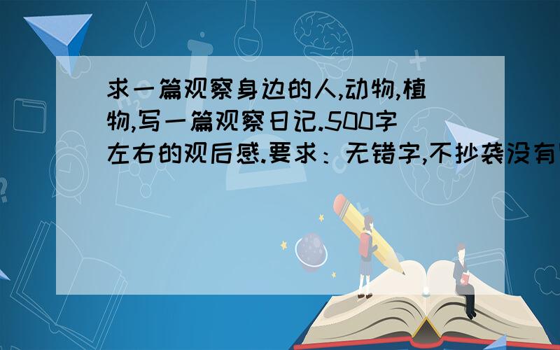 求一篇观察身边的人,动物,植物,写一篇观察日记.500字左右的观后感.要求：无错字,不抄袭没有网站之类的在里面,素质,要有水平.写得好就行.速度,开学我只差3天了