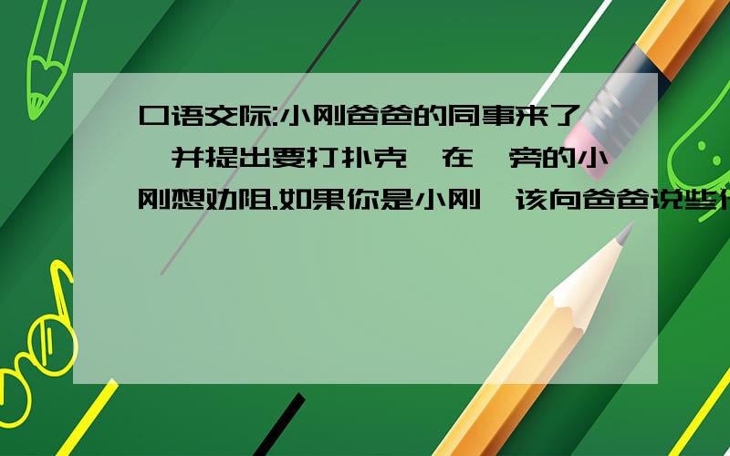 口语交际:小刚爸爸的同事来了,并提出要打扑克,在一旁的小刚想劝阻.如果你是小刚,该向爸爸说些什么?要简明,得体,连贯