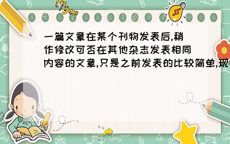 一篇文章在某个刊物发表后,稍作修改可否在其他杂志发表相同内容的文章,只是之前发表的比较简单,现在经过润饰之后丰富了内容,可否再别的杂志发表?现在有用稿通知,但是要求不能一稿多