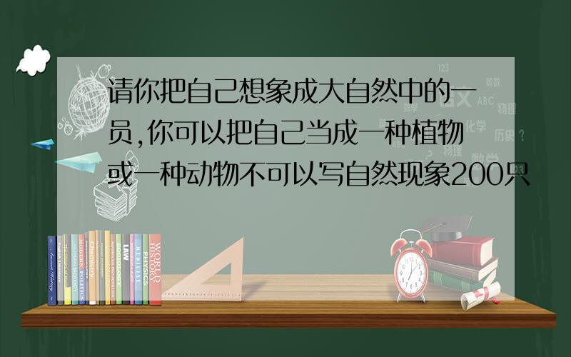 请你把自己想象成大自然中的一员,你可以把自己当成一种植物或一种动物不可以写自然现象200只