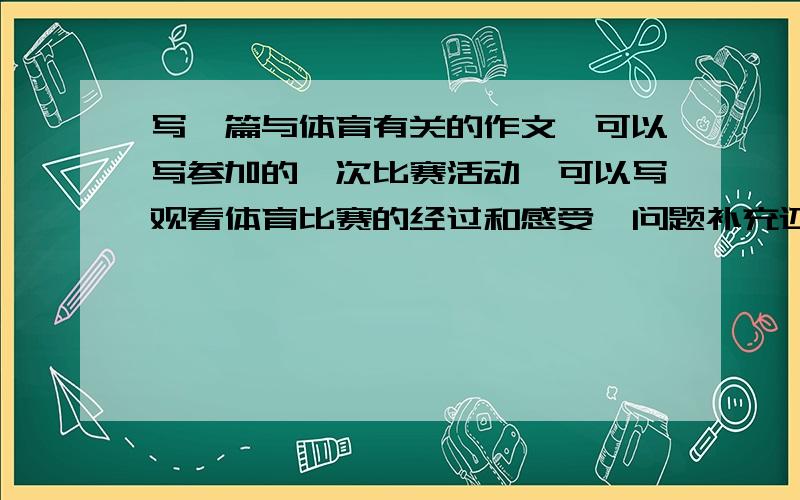 写一篇与体育有关的作文,可以写参加的一次比赛活动,可以写观看体育比赛的经过和感受,问题补充还有也可以写对体育的认识,最好是自己写的,周一要交