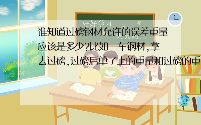 谁知道过磅钢材允许的误差重量应该是多少?比如一车钢材,拿去过磅,过磅后单子上的重量和过磅的重量有偏差,这个偏差的范围是多少?