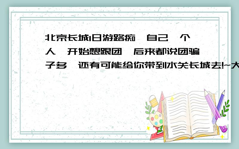 北京长城1日游路痴,自己一个人,开始想跟团,后来都说团骗子多,还有可能给你带到水关长城去!~大家给条路线,详细点!~除了长城是不是顺便还能走点别的地方啊,我在长城上就玩一会就OK!说的