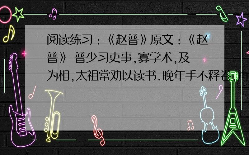 阅读练习：《赵普》原文：《赵普》 普少习吏事,寡学术,及为相,太祖常劝以读书.晚年手不释卷,每归私第,阖户启箧取书,读之竟日.及次日临政,处决如流.既薨家人发箧视之,《论语》二十篇也.