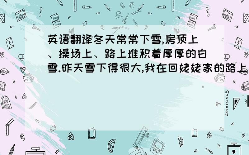 英语翻译冬天常常下雪,房顶上、操场上、路上堆积着厚厚的白雪.昨天雪下得很大,我在回姥姥家的路上看到有些行人在雪面上滑倒了,“该死的天气”他们抱怨道.吃过午饭,姐姐和我在空地中