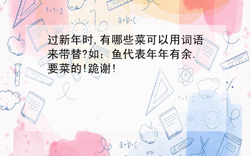 过新年时,有哪些菜可以用词语来带替?如：鱼代表年年有余.要菜的!跪谢!