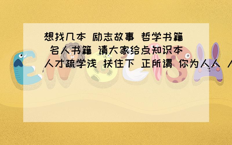 想找几本 励志故事 哲学书籍 名人书籍 请大家给点知识本人才疏学浅 扶住下 正所谓 你为人人 人人为你 愿大伙智慧越来越灵活