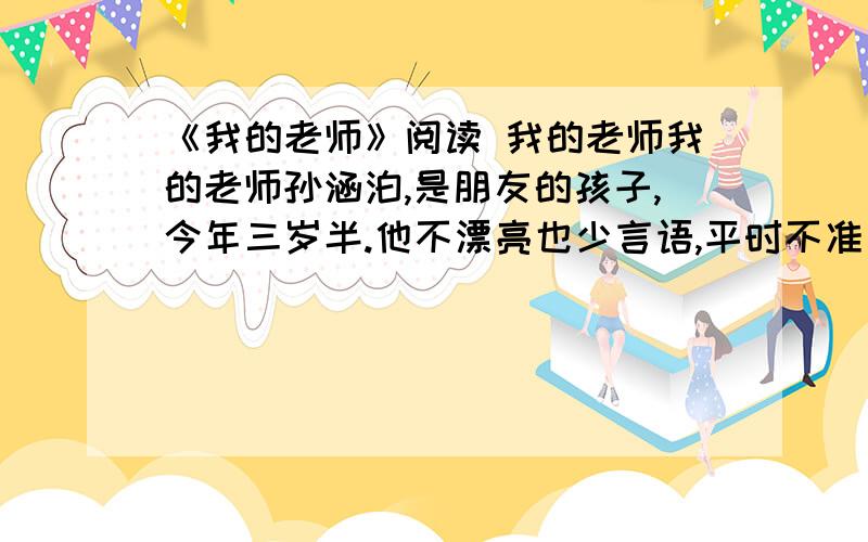 《我的老师》阅读 我的老师我的老师孙涵泊,是朋友的孩子,今年三岁半.他不漂亮也少言语,平时不准父母杀鸡剖鱼,很有些良善,但对家里所有的来客却不瞅不睬,表情木然,显得傲慢.开始我见他