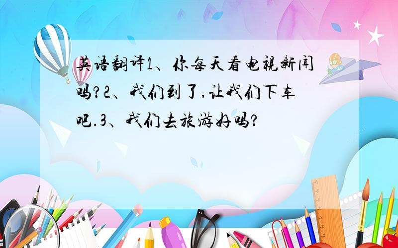 英语翻译1﹑你每天看电视新闻吗?2﹑我们到了,让我们下车吧.3﹑我们去旅游好吗?