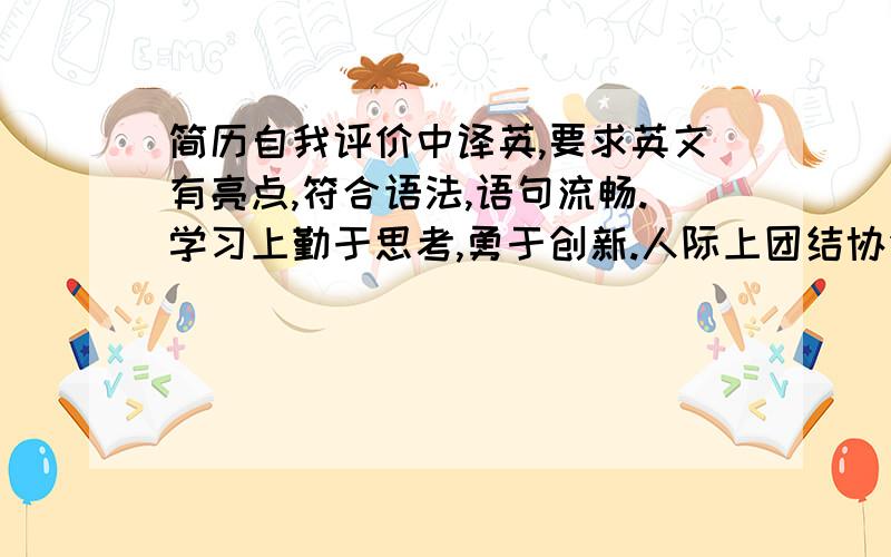 简历自我评价中译英,要求英文有亮点,符合语法,语句流畅.学习上勤于思考,勇于创新.人际上团结协作,乐于沟通.生活上诚实守信,责任心强.菜鸟勿来混分!