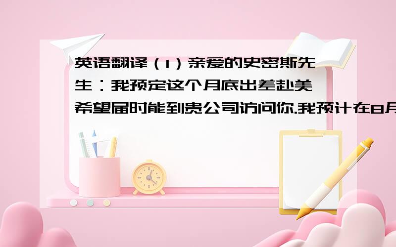 英语翻译（1）亲爱的史密斯先生：我预定这个月底出差赴美,希望届时能到贵公司访问你.我预计在8月20日或其前后抵达华盛顿,大约停留一周.若方便的话,望你能挤出时间在8月22或23日与我见