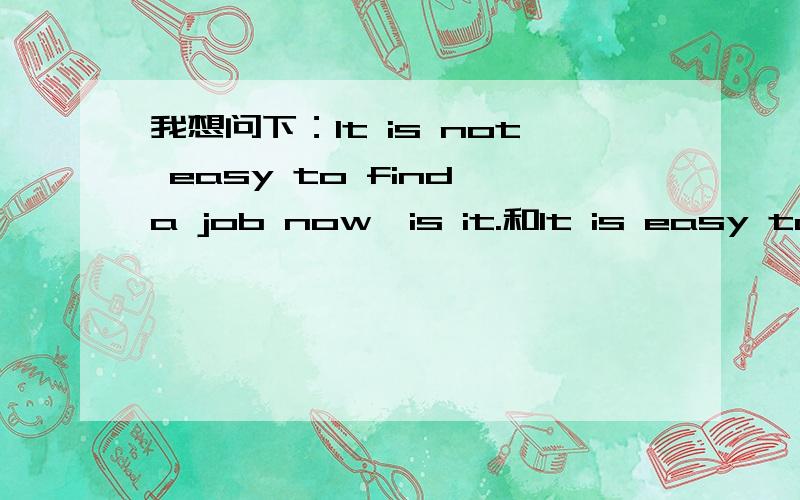 我想问下：It is not easy to find a job now,is it.和It is easy to find a job now,isn't it.的否定回答各怎么说,注意是各怎么说