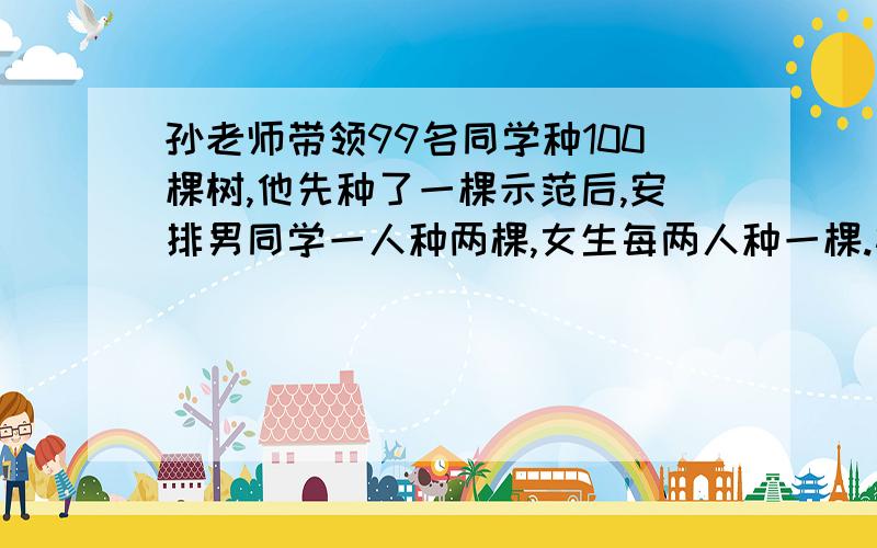 孙老师带领99名同学种100棵树,他先种了一棵示范后,安排男同学一人种两棵,女生每两人种一棵.植树的男生有多少人?而女生有多少人?