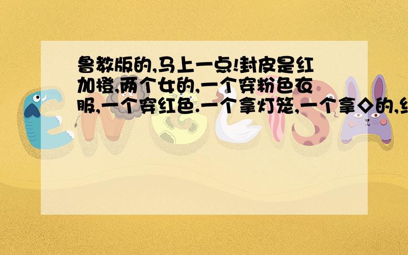 鲁教版的,马上一点!封皮是红加橙,两个女的,一个穿粉色衣服,一个穿红色.一个拿灯笼,一个拿◇的,红的,上面写了一个春字.重重有赏!