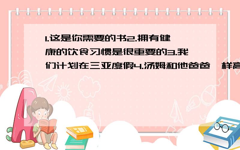 1.这是你需要的书2.拥有健康的饮食习惯是很重要的3.我们计划在三亚度假4.汤姆和他爸爸一样高