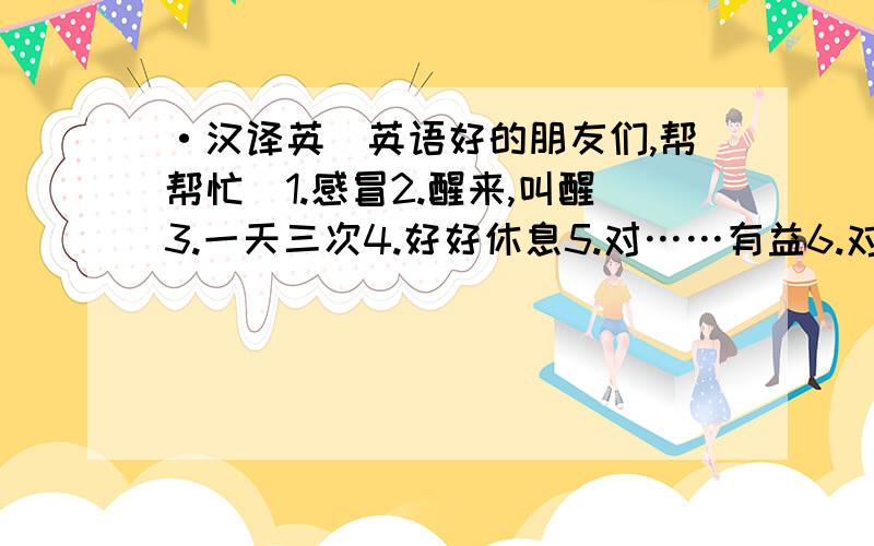 ·汉译英(英语好的朋友们,帮帮忙)1.感冒2.醒来,叫醒3.一天三次4.好好休息5.对……有益6.对……有害7.照顾……8.服药9.咳嗽10.一直