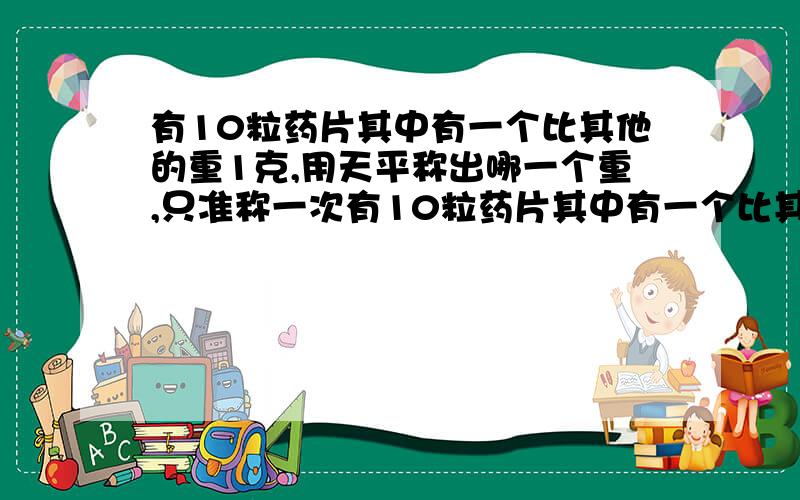 有10粒药片其中有一个比其他的重1克,用天平称出哪一个重,只准称一次有10粒药片其中有一个比其他的重1克,用天平称出哪一个重,只准称一次