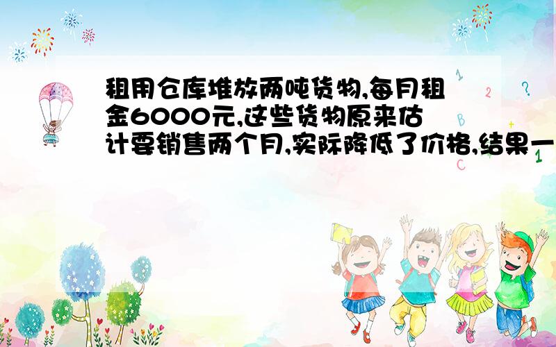 租用仓库堆放两吨货物,每月租金6000元,这些货物原来估计要销售两个月,实际降低了价格,结果一个月就销售完了,由于节省了租金,结算下来,反而多赚了1000元,每千克货物降低了多少元?