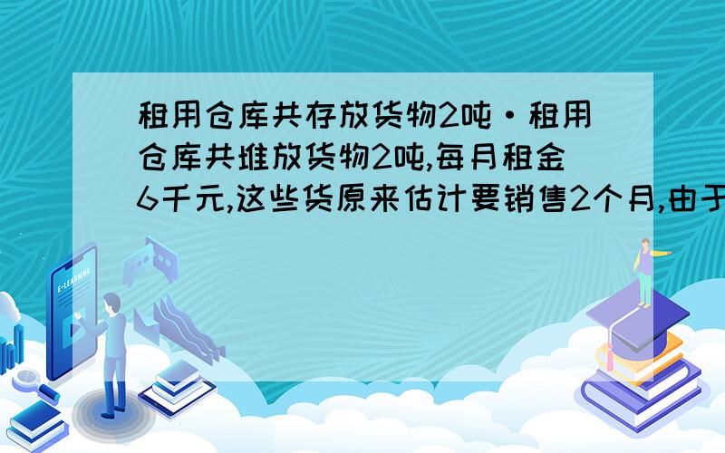 租用仓库共存放货物2吨·租用仓库共堆放货物2吨,每月租金6千元,这些货原来估计要销售2个月,由于降低价格,结果1个月就销售完了,因而节省了租金．结算下来,反而多赚1千元,每千克货物降低