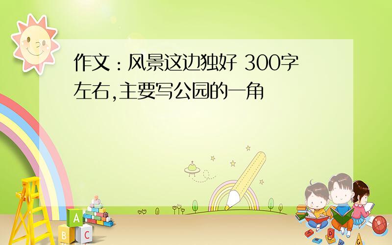 作文：风景这边独好 300字左右,主要写公园的一角