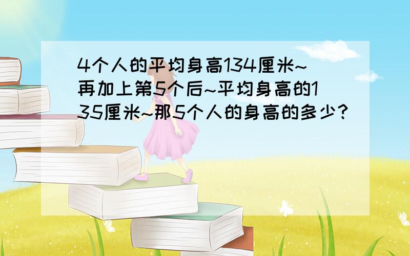 4个人的平均身高134厘米~再加上第5个后~平均身高的135厘米~那5个人的身高的多少?