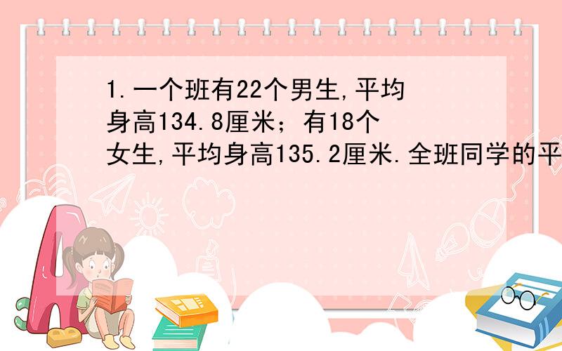 1.一个班有22个男生,平均身高134.8厘米；有18个女生,平均身高135.2厘米.全班同学的平均身高是多少厘米