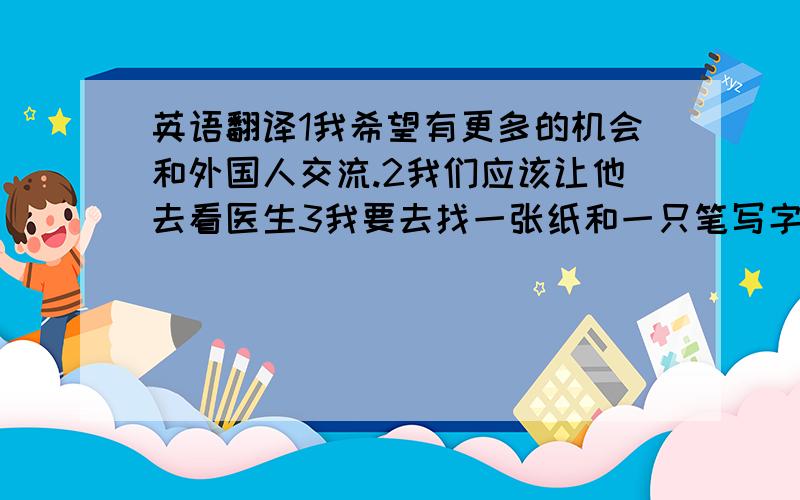 英语翻译1我希望有更多的机会和外国人交流.2我们应该让他去看医生3我要去找一张纸和一只笔写字.4我的愿望是环游世界．