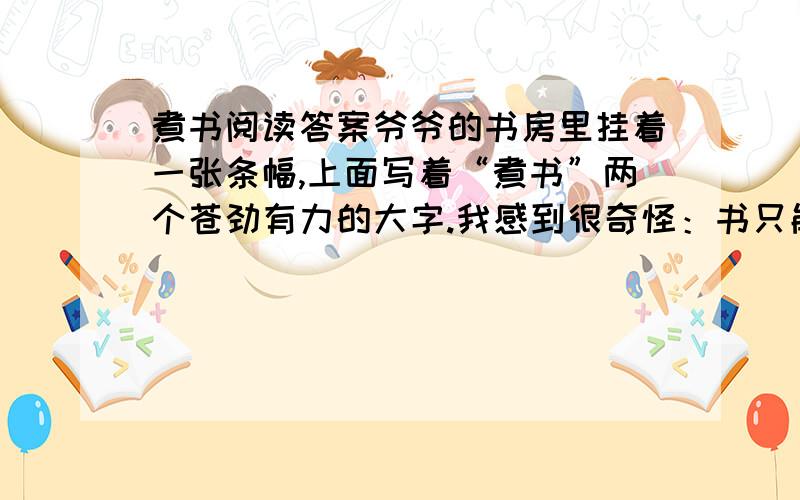 煮书阅读答案爷爷的书房里挂着一张条幅,上面写着“煮书”两个苍劲有力的大字.我感到很奇怪：书只能读,怎么可以煮呢? 一天,爷爷刚写完一篇文章,正坐在转椅上品茶.我指着条幅问爷爷：