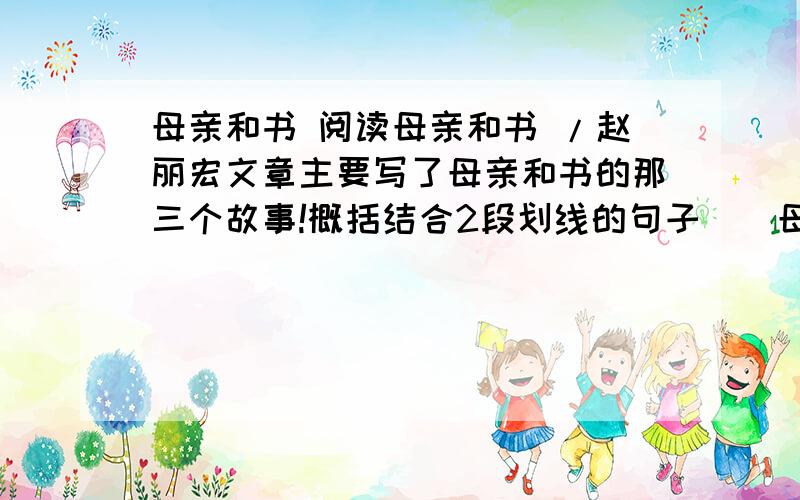 母亲和书 阅读母亲和书 /赵丽宏文章主要写了母亲和书的那三个故事!概括结合2段划线的句子 （ 母亲生气了,当着邻居的面用巴掌在我的身上拍了几下,虽然声音很响,但一点也不痛.）具体分