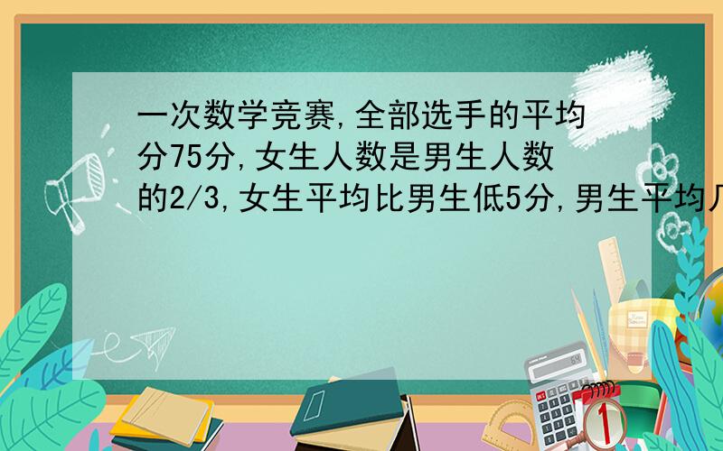 一次数学竞赛,全部选手的平均分75分,女生人数是男生人数的2/3,女生平均比男生低5分,男生平均几分?